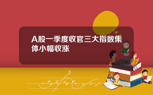 A股一季度收官三大指数集体小幅收涨