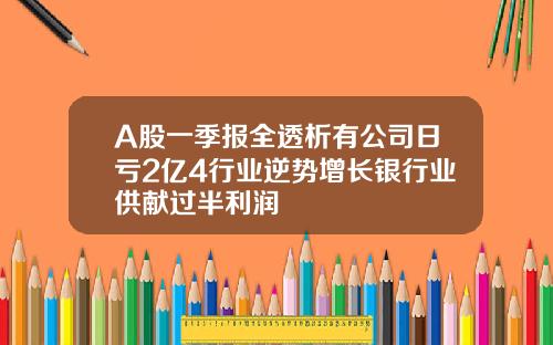 A股一季报全透析有公司日亏2亿4行业逆势增长银行业供献过半利润