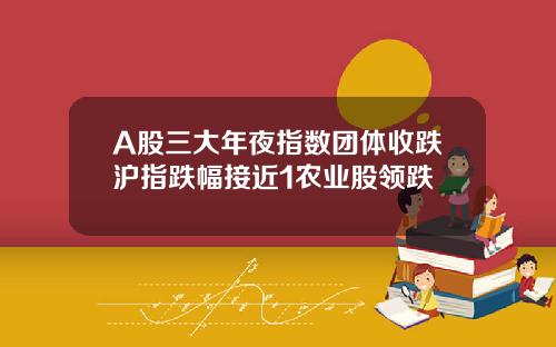 A股三大年夜指数团体收跌沪指跌幅接近1农业股领跌