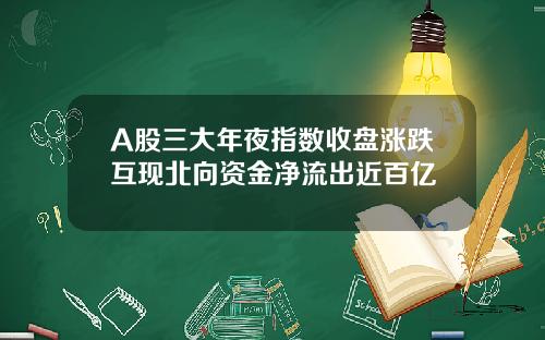 A股三大年夜指数收盘涨跌互现北向资金净流出近百亿