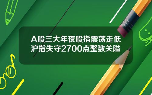A股三大年夜股指震荡走低沪指失守2700点整数关隘