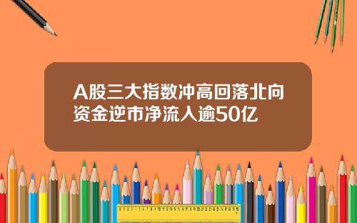 A股三大指数冲高回落北向资金逆市净流入逾50亿