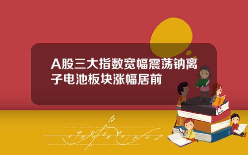 A股三大指数宽幅震荡钠离子电池板块涨幅居前