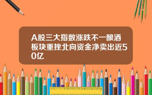 A股三大指数涨跌不一酿酒板块重挫北向资金净卖出近50亿