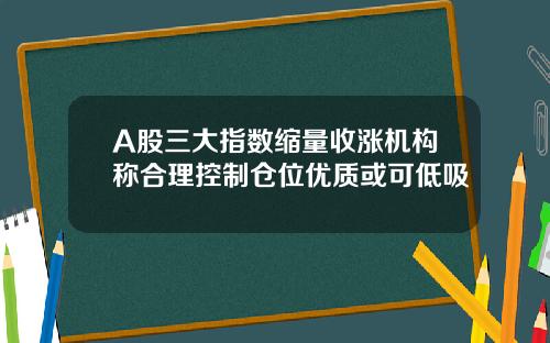 A股三大指数缩量收涨机构称合理控制仓位优质或可低吸