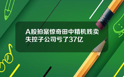 A股拍案惊奇田中精机贱卖失控子公司亏了37亿