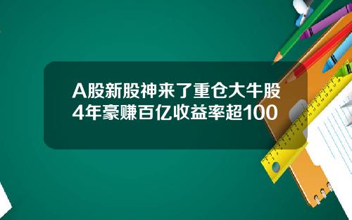 A股新股神来了重仓大牛股4年豪赚百亿收益率超100