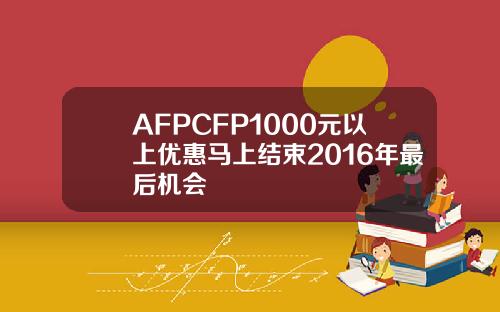 AFPCFP1000元以上优惠马上结束2016年最后机会