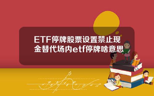 ETF停牌股票设置禁止现金替代场内etf停牌啥意思