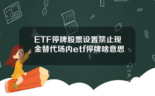 ETF停牌股票设置禁止现金替代场内etf停牌啥意思