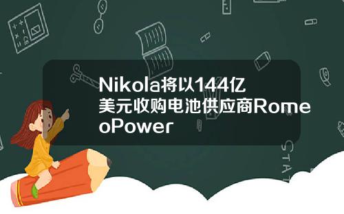 Nikola将以144亿美元收购电池供应商RomeoPower