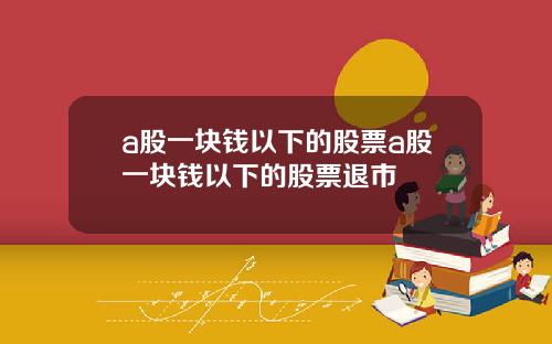 a股一块钱以下的股票a股一块钱以下的股票退市