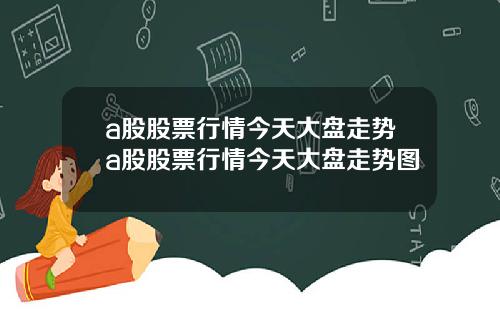a股股票行情今天大盘走势a股股票行情今天大盘走势图