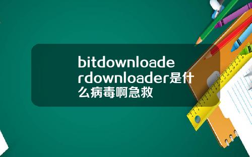 bitdownloaderdownloader是什么病毒啊急救