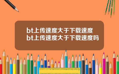 bt上传速度大于下载速度bt上传速度大于下载速度吗