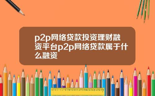 p2p网络贷款投资理财融资平台p2p网络贷款属于什么融资