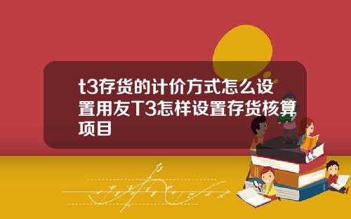 t3存货的计价方式怎么设置用友T3怎样设置存货核算项目
