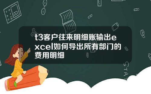 t3客户往来明细账输出excel如何导出所有部门的费用明细