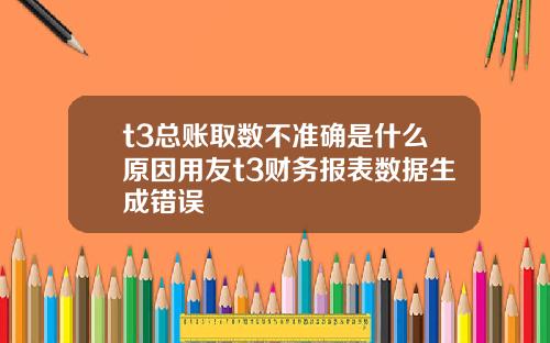 t3总账取数不准确是什么原因用友t3财务报表数据生成错误