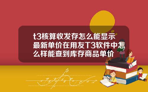 t3核算收发存怎么能显示最新单价在用友T3软件中怎么样能查到库存商品单价