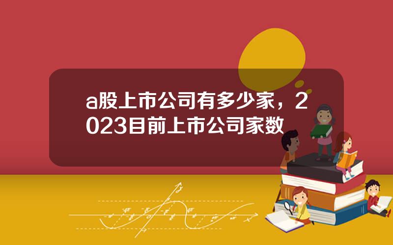 a股上市公司有多少家，2023目前上市公司家数