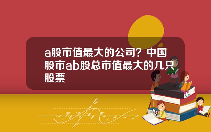 a股市值最大的公司？中国股市ab股总市值最大的几只股票