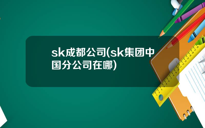 sk成都公司(sk集团中国分公司在哪)