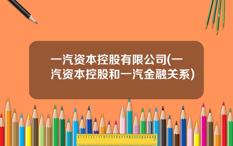 一汽资本控股有限公司(一汽资本控股和一汽金融关系)