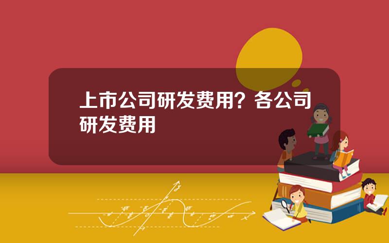 上市公司研发费用？各公司研发费用