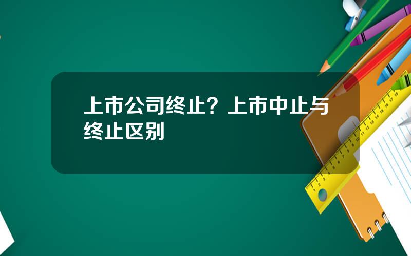 上市公司终止？上市中止与终止区别