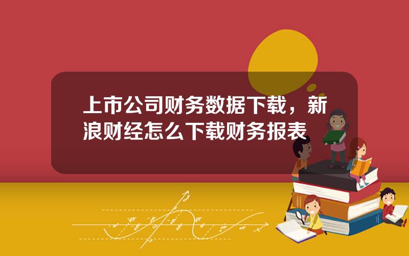 上市公司财务数据下载，新浪财经怎么下载财务报表