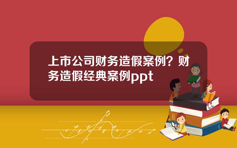 上市公司财务造假案例？财务造假经典案例ppt