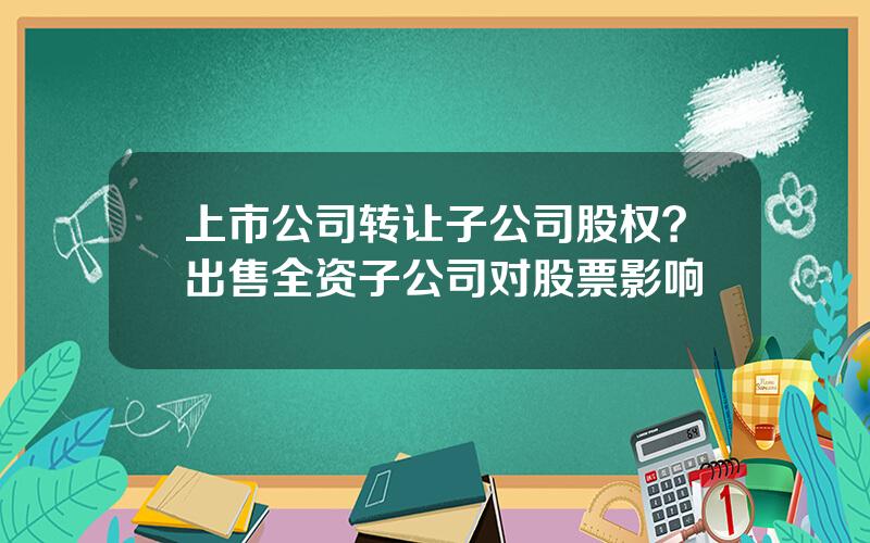 上市公司转让子公司股权？出售全资子公司对股票影响