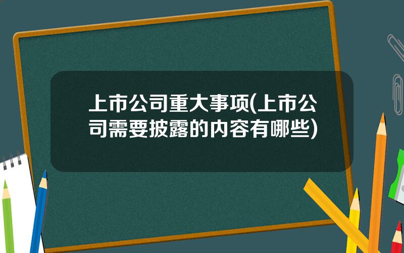 上市公司重大事项(上市公司需要披露的内容有哪些)