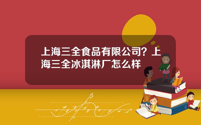 上海三全食品有限公司？上海三全冰淇淋厂怎么样