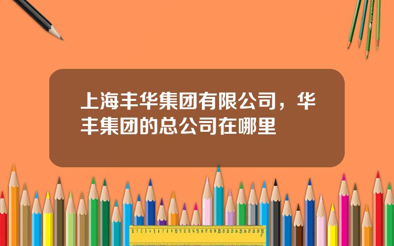 上海丰华集团有限公司，华丰集团的总公司在哪里