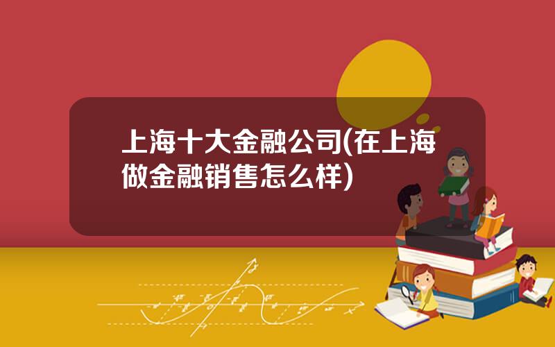 上海十大金融公司(在上海做金融销售怎么样)