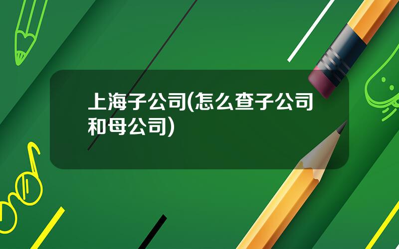上海子公司(怎么查子公司和母公司)