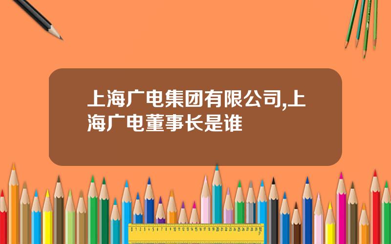上海广电集团有限公司,上海广电董事长是谁