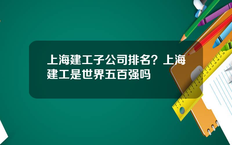 上海建工子公司排名？上海建工是世界五百强吗