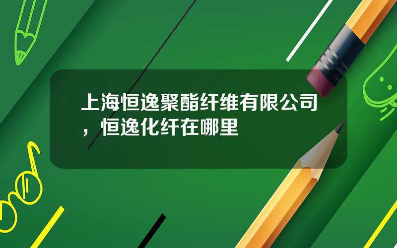 上海恒逸聚酯纤维有限公司，恒逸化纤在哪里