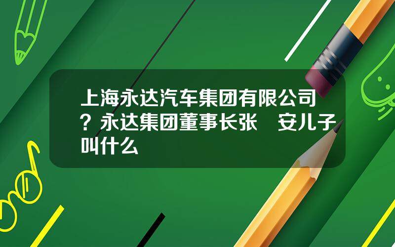 上海永达汽车集团有限公司？永达集团董事长张徳安儿子叫什么