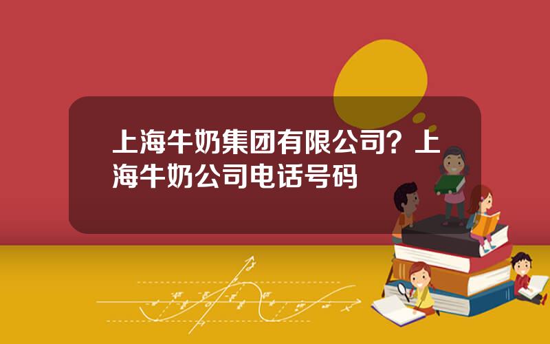 上海牛奶集团有限公司？上海牛奶公司电话号码