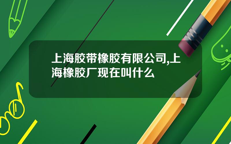 上海胶带橡胶有限公司,上海橡胶厂现在叫什么
