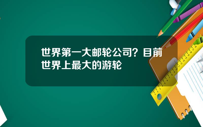 世界第一大邮轮公司？目前世界上最大的游轮