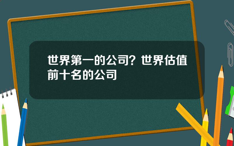 世界第一的公司？世界估值前十名的公司