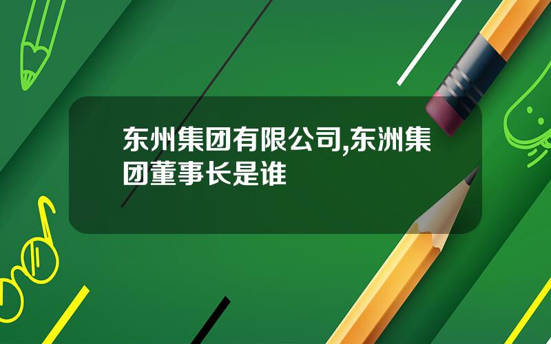 东州集团有限公司,东洲集团董事长是谁