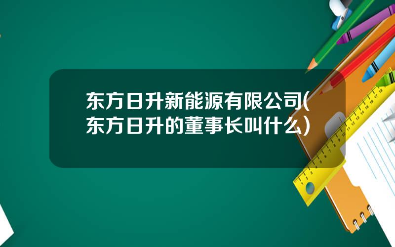 东方日升新能源有限公司(东方日升的董事长叫什么)