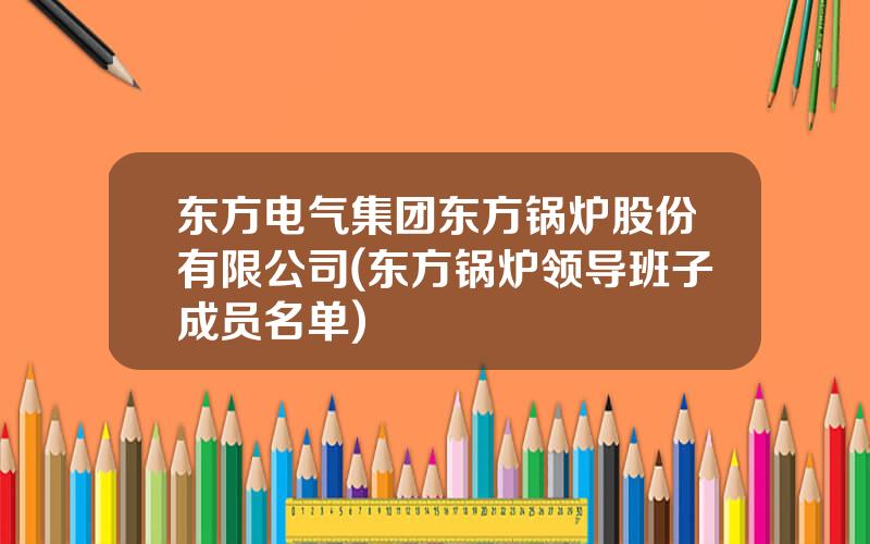 东方电气集团东方锅炉股份有限公司(东方锅炉领导班子成员名单)