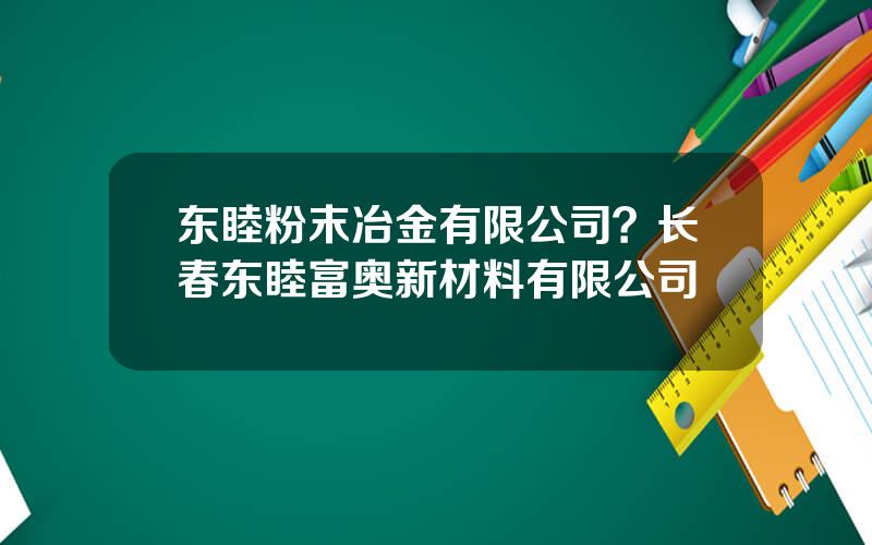 东睦粉末冶金有限公司？长春东睦富奥新材料有限公司